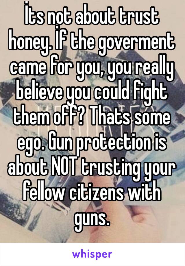 İts not about trust honey. İf the goverment came for you, you really believe you could fight them off? Thats some ego. Gun protection is about NOT trusting your fellow citizens with guns.