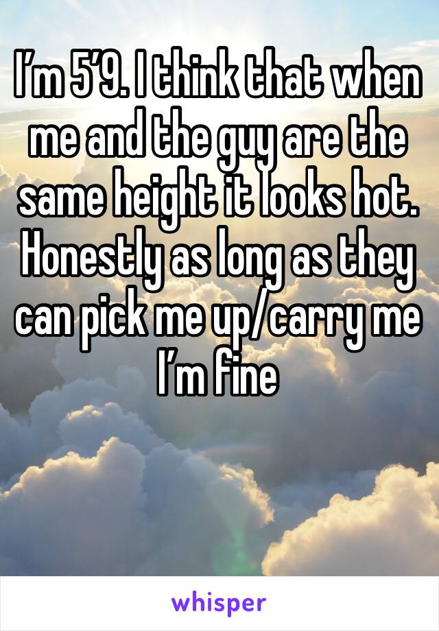 I’m 5’9. I think that when me and the guy are the same height it looks hot. Honestly as long as they can pick me up/carry me I’m fine 