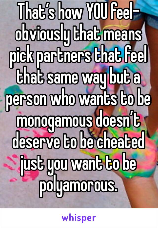 That’s how YOU feel-obviously that means pick partners that feel that same way but a person who wants to be monogamous doesn’t deserve to be cheated just you want to be polyamorous. 