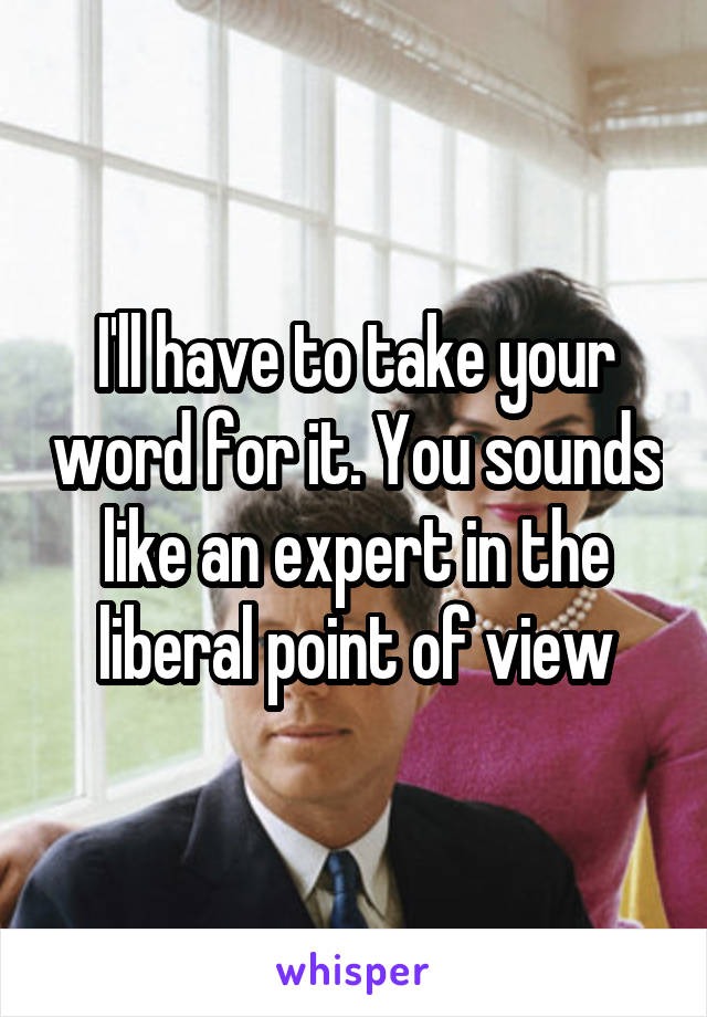 I'll have to take your word for it. You sounds like an expert in the liberal point of view