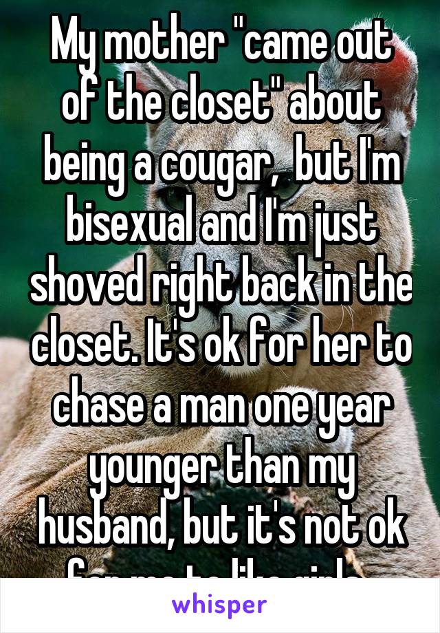 My mother "came out of the closet" about being a cougar,  but I'm bisexual and I'm just shoved right back in the closet. It's ok for her to chase a man one year younger than my husband, but it's not ok for me to like girls. 