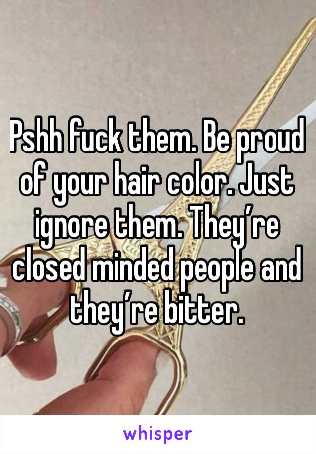 Pshh fuck them. Be proud of your hair color. Just ignore them. They’re closed minded people and they’re bitter.