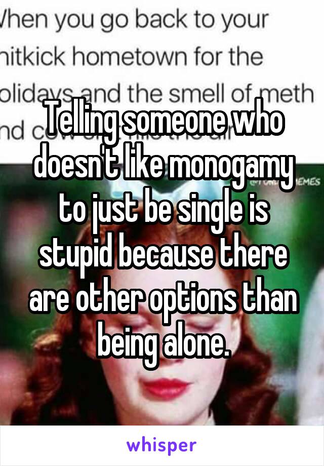 Telling someone who doesn't like monogamy to just be single is stupid because there are other options than being alone.