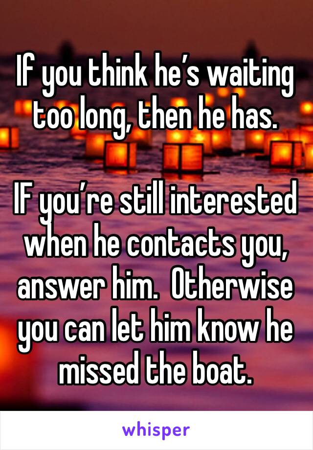 If you think he’s waiting too long, then he has.

IF you’re still interested when he contacts you, answer him.  Otherwise you can let him know he missed the boat.