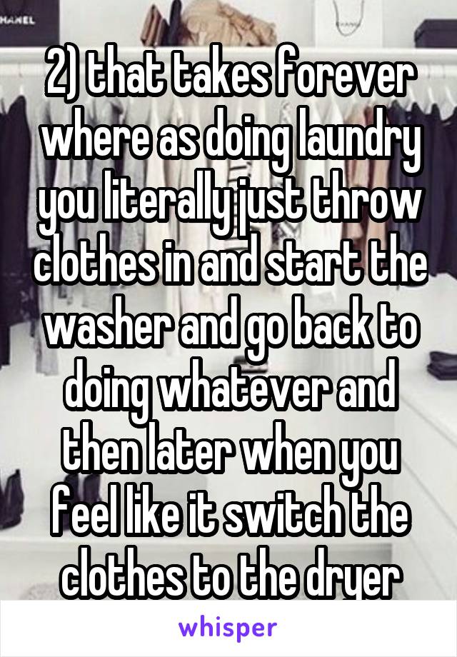 2) that takes forever where as doing laundry you literally just throw clothes in and start the washer and go back to doing whatever and then later when you feel like it switch the clothes to the dryer