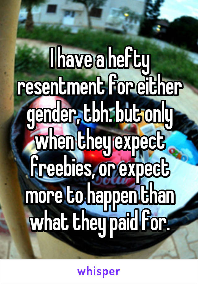 I have a hefty resentment for either gender, tbh. but only when they expect freebies, or expect more to happen than what they paid for.