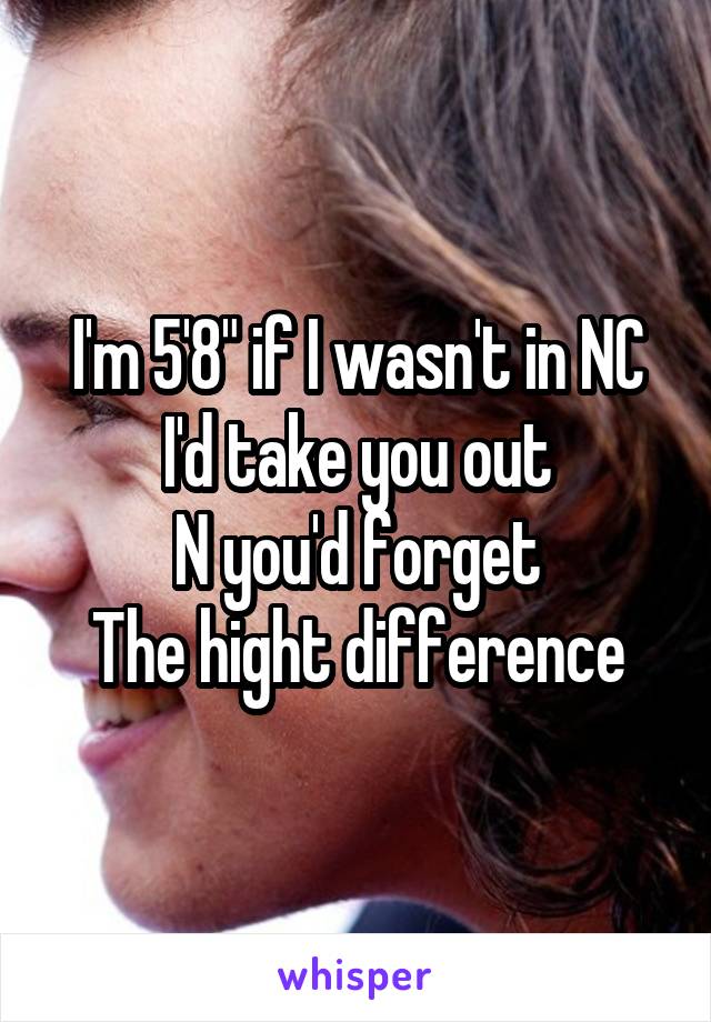 I'm 5'8" if I wasn't in NC I'd take you out
N you'd forget
The hight difference