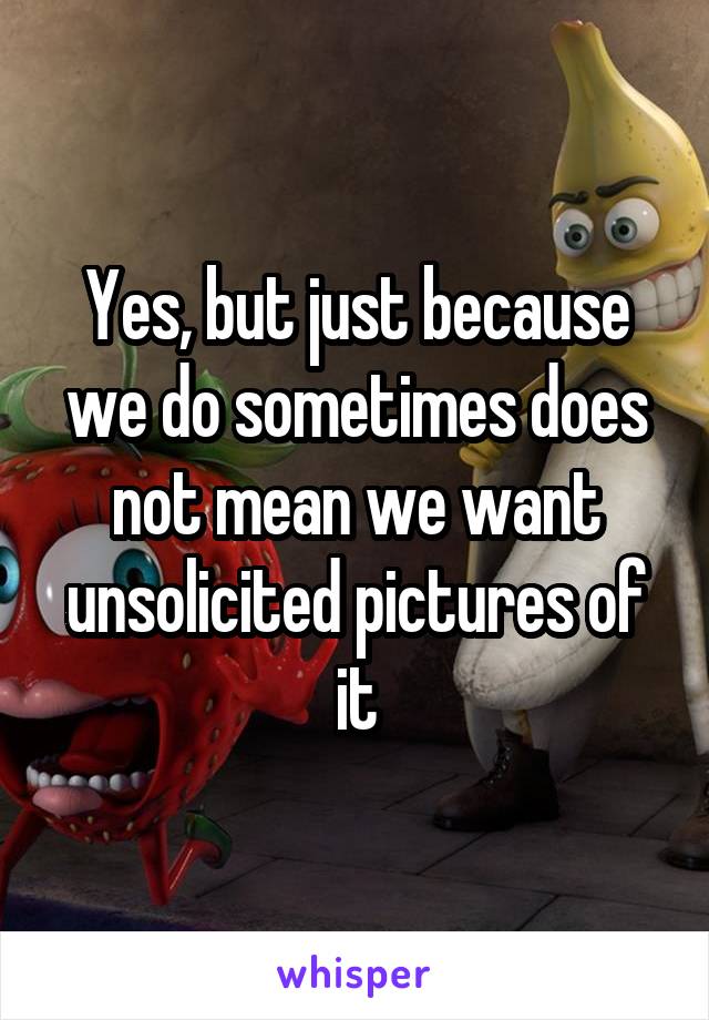 Yes, but just because we do sometimes does not mean we want unsolicited pictures of it