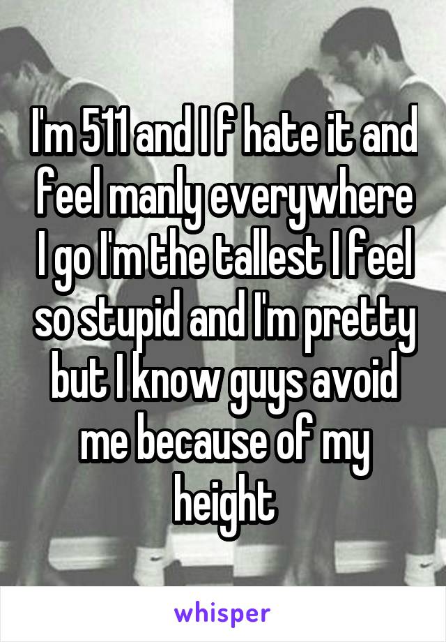 I'm 511 and I f hate it and feel manly everywhere I go I'm the tallest I feel so stupid and I'm pretty but I know guys avoid me because of my height