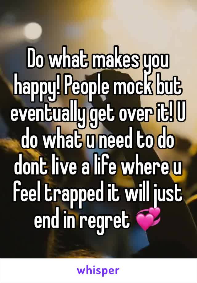 Do what makes you happy! People mock but eventually get over it! U do what u need to do dont live a life where u feel trapped it will just end in regret 💞