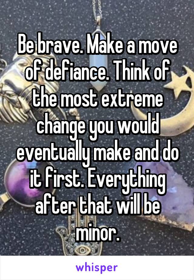 Be brave. Make a move of defiance. Think of the most extreme change you would eventually make and do it first. Everything after that will be minor.