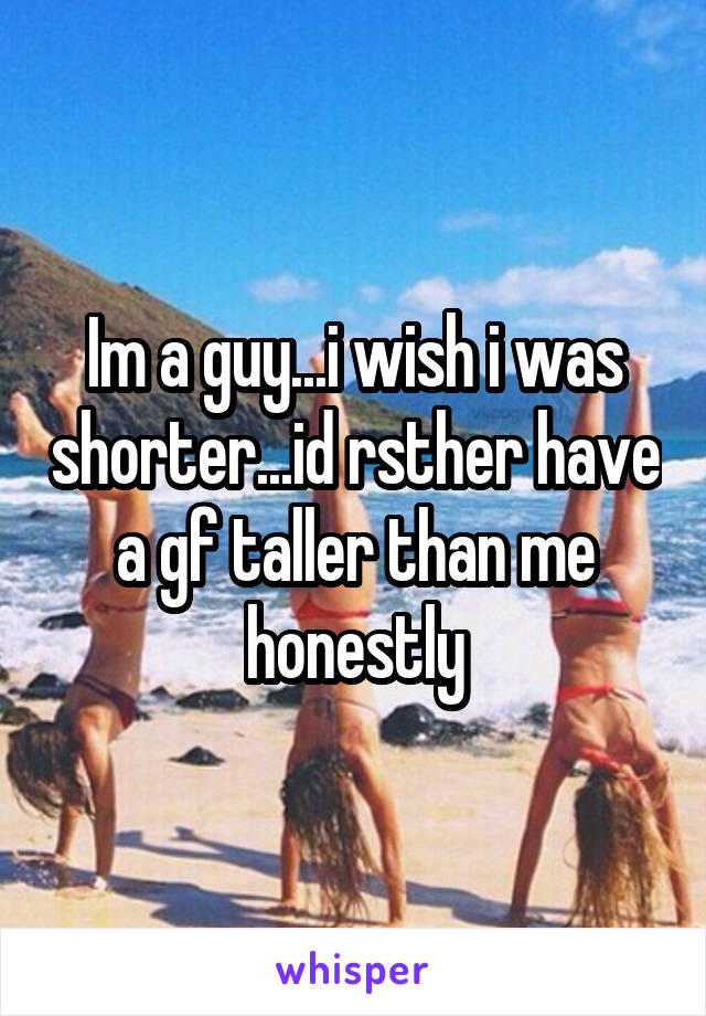 Im a guy...i wish i was shorter...id rsther have a gf taller than me honestly