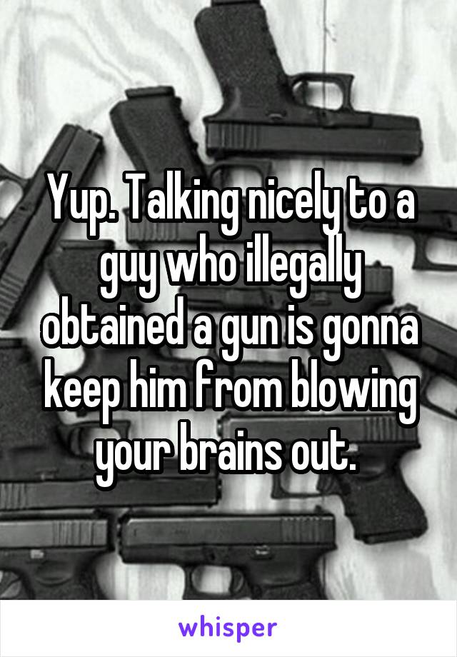 Yup. Talking nicely to a guy who illegally obtained a gun is gonna keep him from blowing your brains out. 