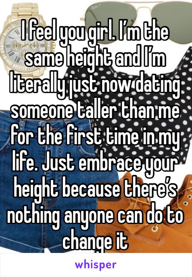 I feel you girl. I’m the same height and I’m literally just now dating someone taller than me for the first time in my life. Just embrace your height because there’s nothing anyone can do to change it