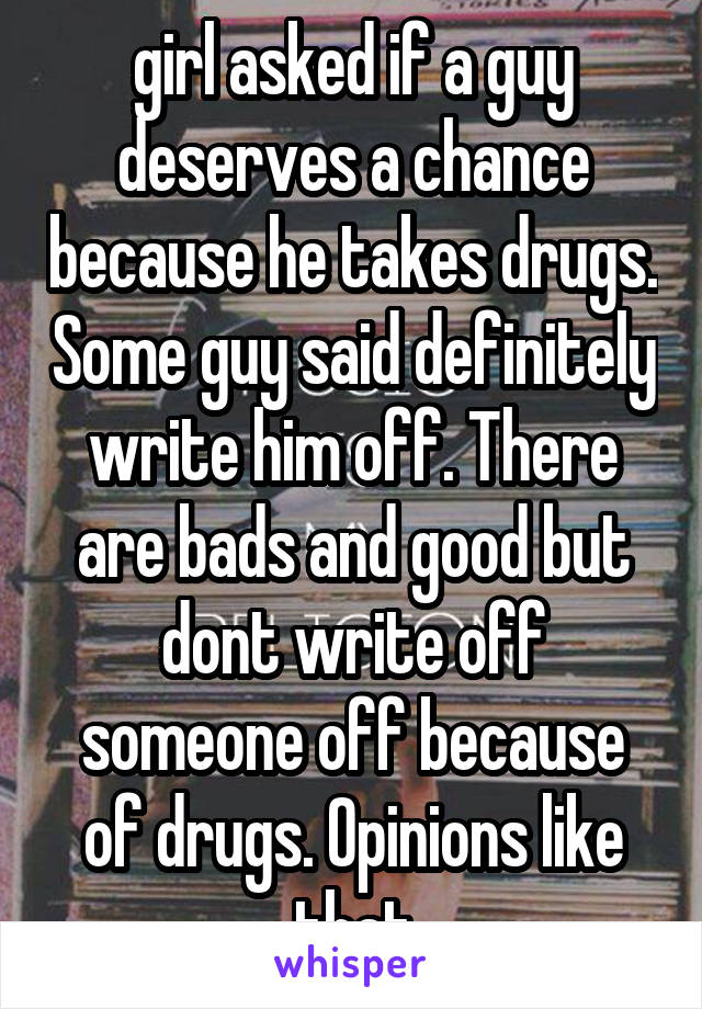 girl asked if a guy deserves a chance because he takes drugs. Some guy said definitely write him off. There are bads and good but dont write off someone off because of drugs. Opinions like that