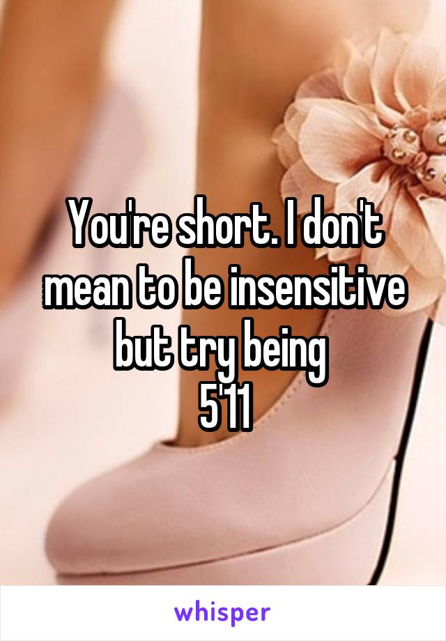 You're short. I don't mean to be insensitive but try being 
5'11