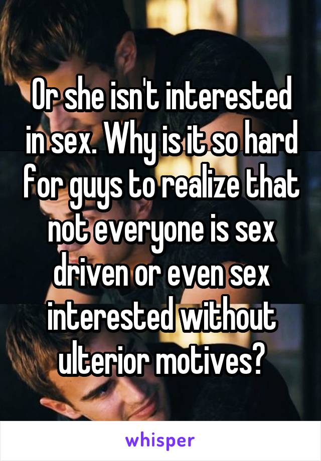 Or she isn't interested in sex. Why is it so hard for guys to realize that not everyone is sex driven or even sex interested without ulterior motives?