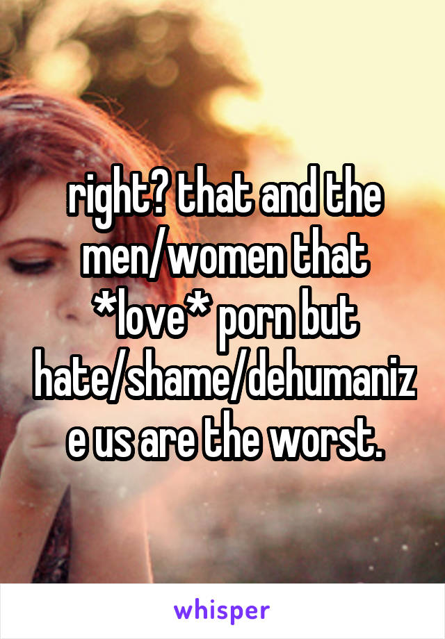 right? that and the men/women that *love* porn but hate/shame/dehumanize us are the worst.
