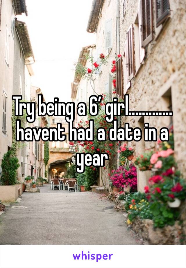 Try being a 6’ girl............. havent had a date in a year