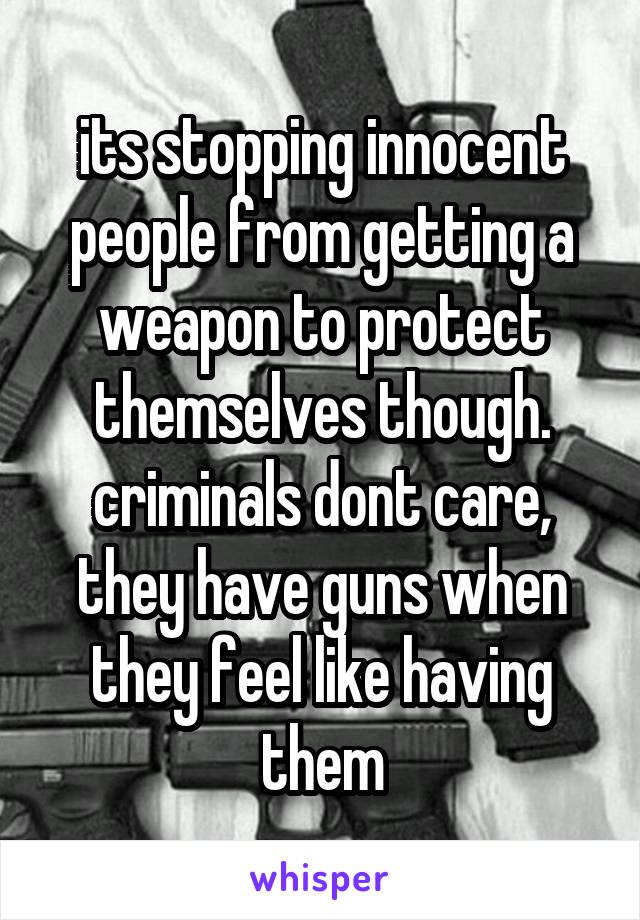 its stopping innocent people from getting a weapon to protect themselves though. criminals dont care, they have guns when they feel like having them