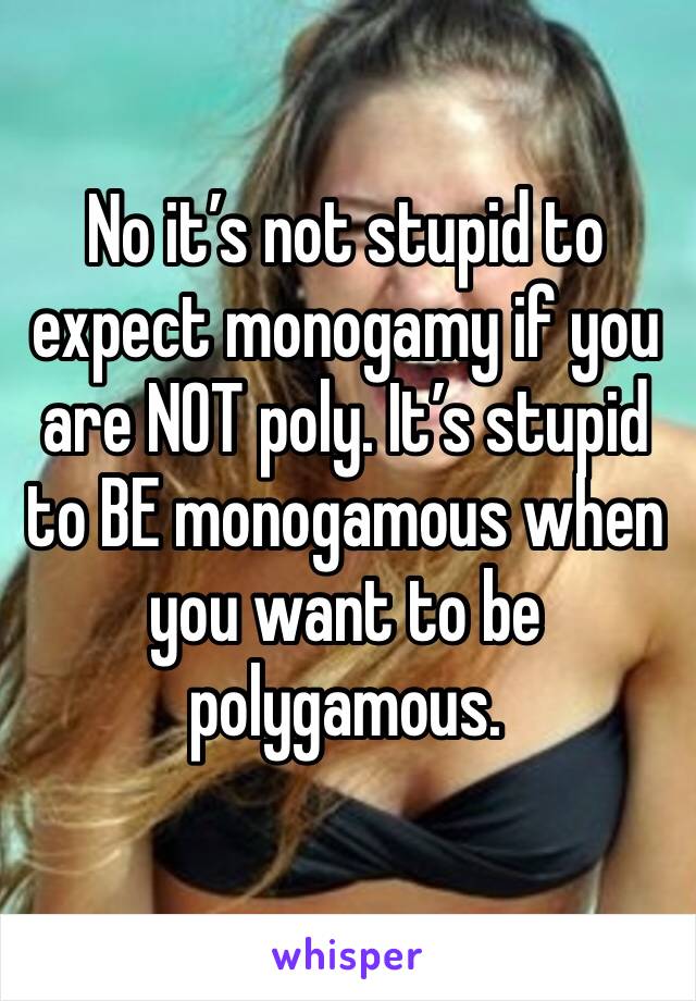 No it’s not stupid to expect monogamy if you are NOT poly. It’s stupid to BE monogamous when you want to be polygamous. 