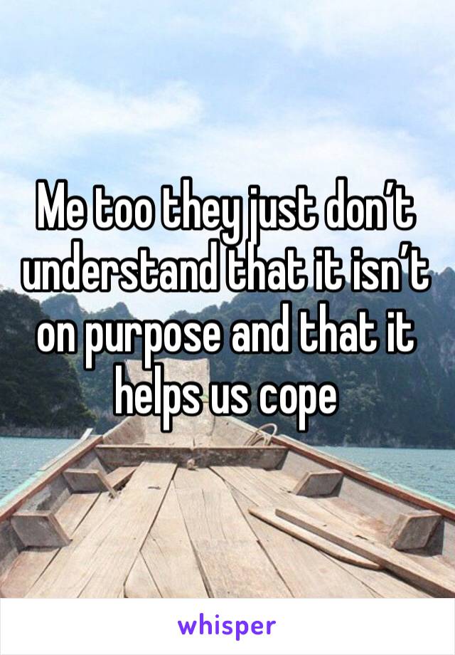 Me too they just don’t understand that it isn’t on purpose and that it helps us cope 