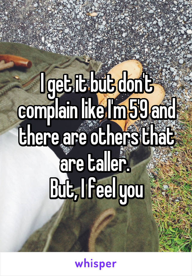 I get it but don't complain like I'm 5'9 and there are others that are taller. 
But, I feel you