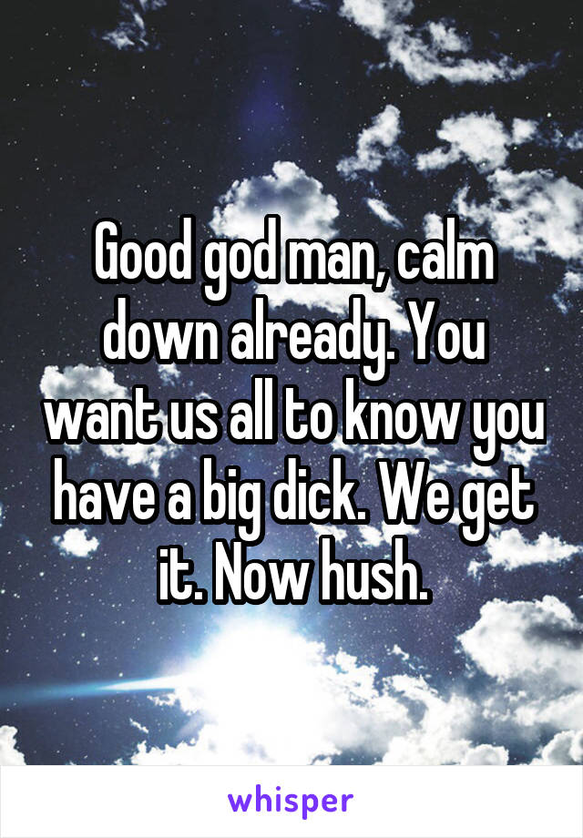 Good god man, calm down already. You want us all to know you have a big dick. We get it. Now hush.