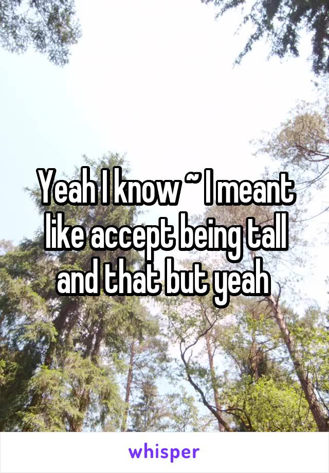 Yeah I know ~ I meant like accept being tall and that but yeah 