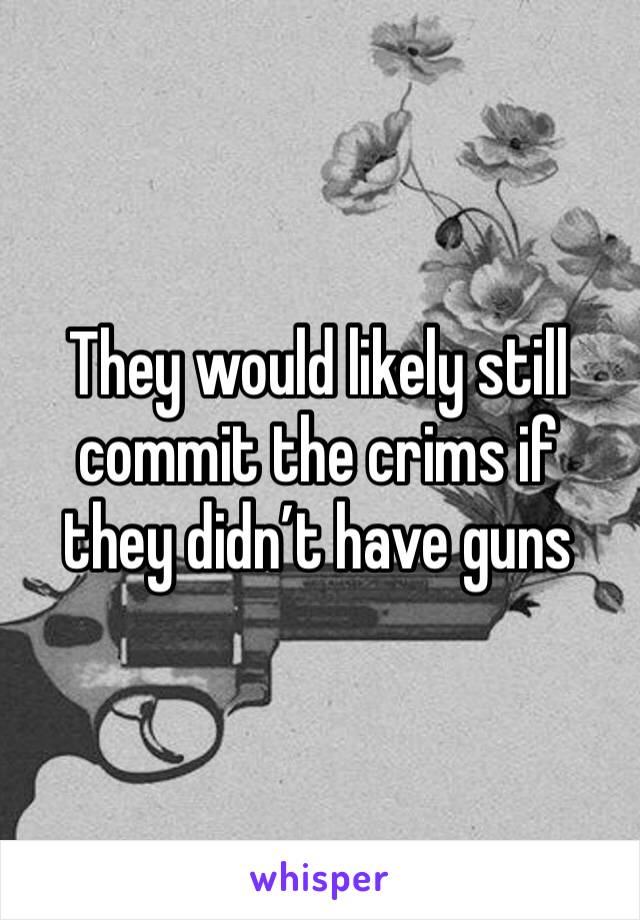 They would likely still commit the crims if they didn’t have guns