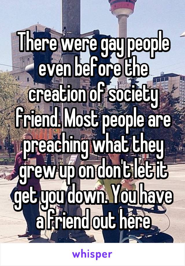 There were gay people even before the creation of society friend. Most people are preaching what they grew up on don't let it get you down. You have a friend out here