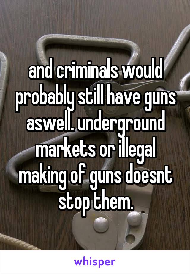 and criminals would probably still have guns aswell. underground markets or illegal making of guns doesnt stop them.