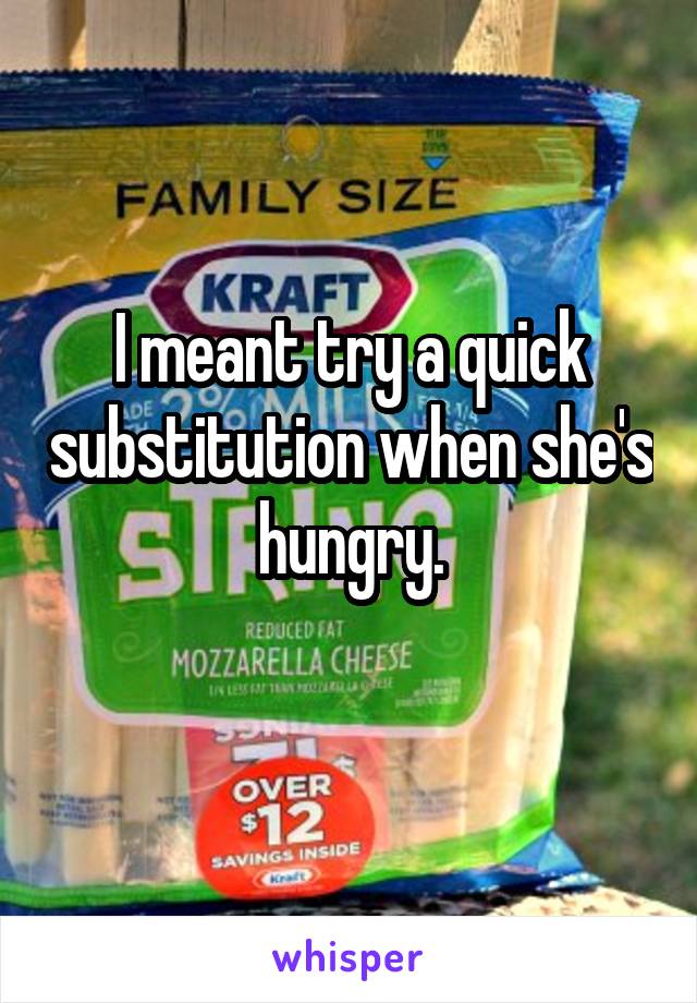 I meant try a quick substitution when she's hungry.
