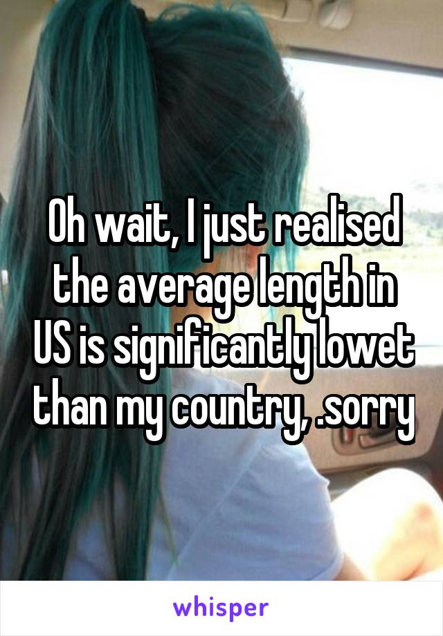 Oh wait, I just realised the average length in US is significantly lowet than my country, .sorry