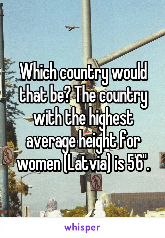 Which country would that be? The country with the highest average height for women (Latvia) is 5'6".