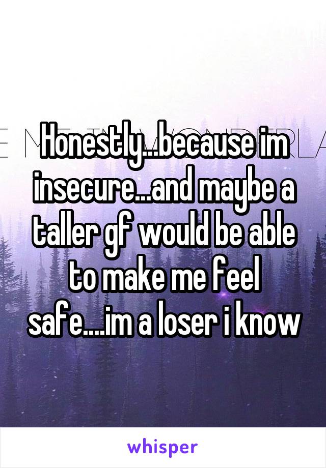 Honestly...because im insecure...and maybe a taller gf would be able to make me feel safe....im a loser i know