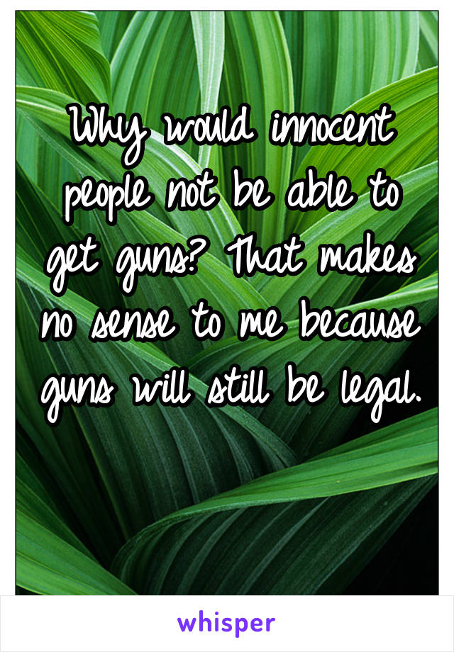Why would innocent people not be able to get guns? That makes no sense to me because guns will still be legal. 
 