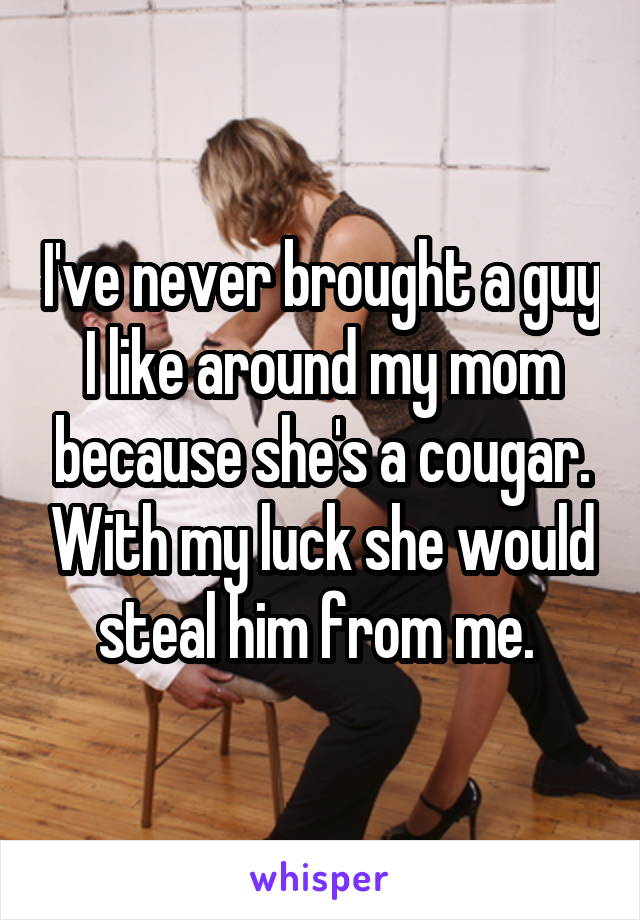 I've never brought a guy I like around my mom because she's a cougar. With my luck she would steal him from me. 