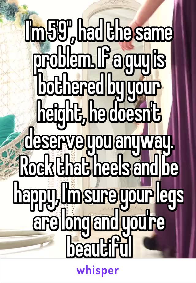 I'm 5'9", had the same problem. If a guy is bothered by your height, he doesn't deserve you anyway. Rock that heels and be happy, I'm sure your legs are long and you're beautiful