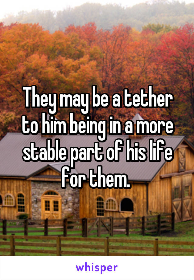 They may be a tether to him being in a more stable part of his life for them. 