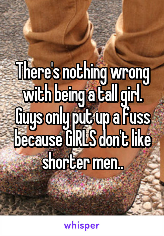 There's nothing wrong with being a tall girl. Guys only put up a fuss because GIRLS don't like shorter men..