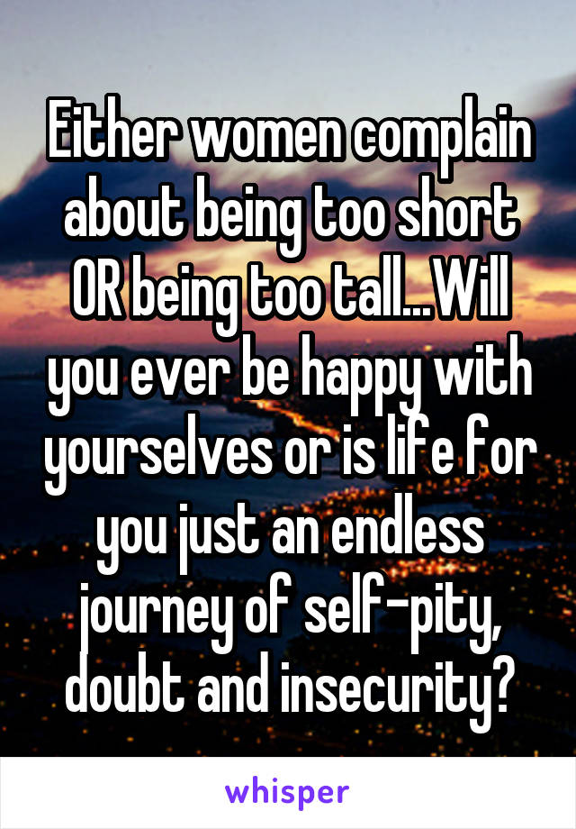 Either women complain about being too short OR being too tall...Will you ever be happy with yourselves or is life for you just an endless journey of self-pity, doubt and insecurity?