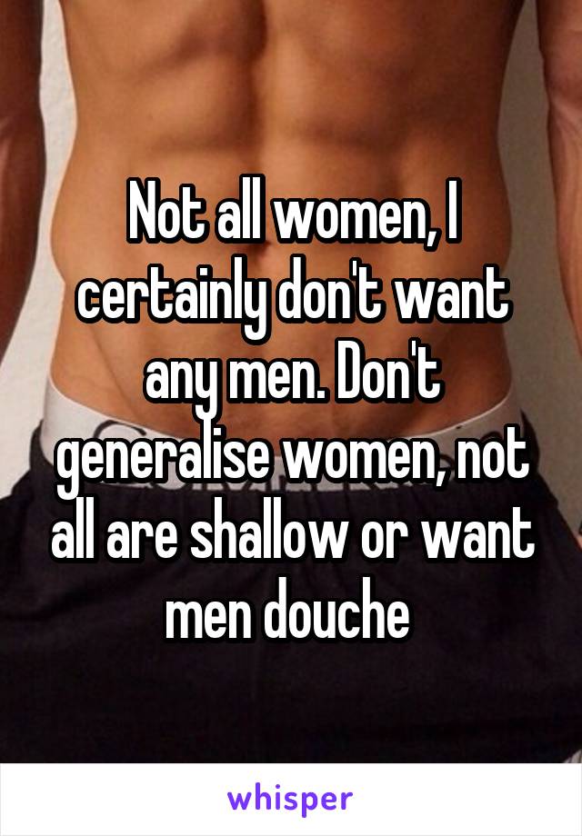 Not all women, I certainly don't want any men. Don't generalise women, not all are shallow or want men douche 