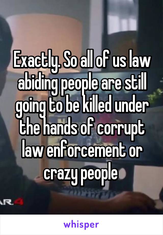 Exactly. So all of us law abiding people are still going to be killed under the hands of corrupt law enforcement or crazy people 