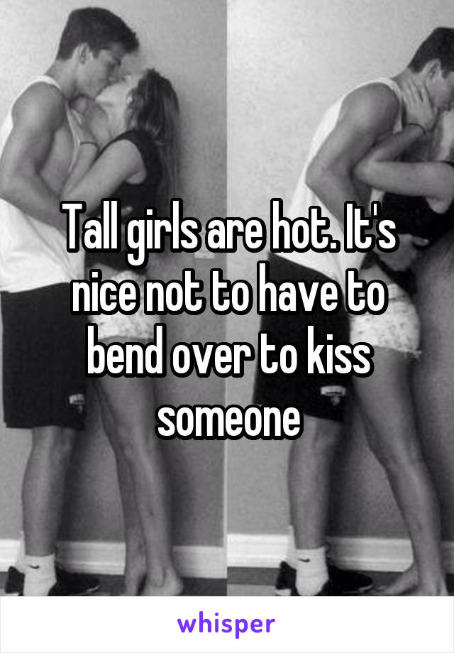 Tall girls are hot. It's nice not to have to bend over to kiss someone