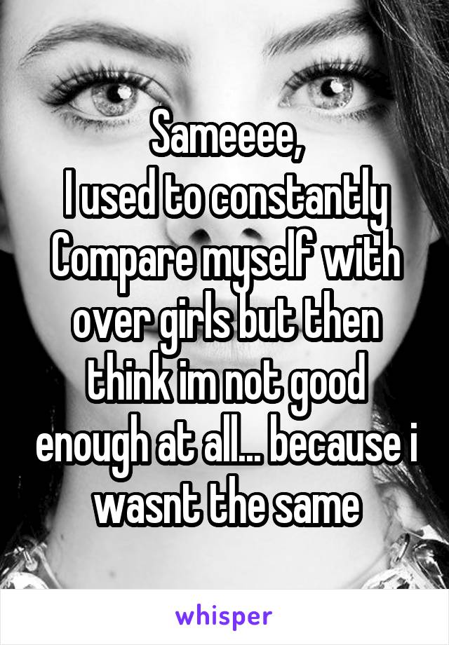 Sameeee,
I used to constantly
Compare myself with over girls but then think im not good enough at all... because i wasnt the same