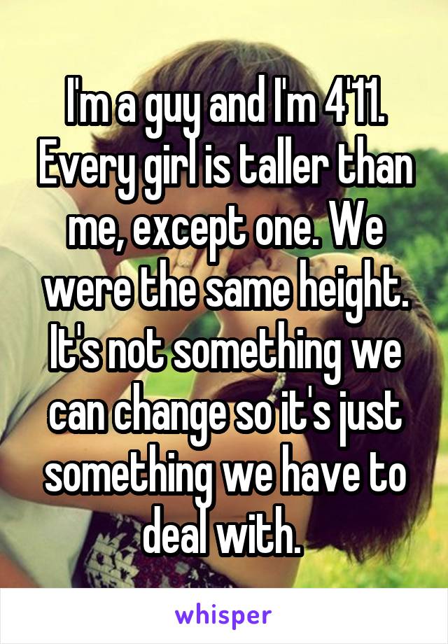 I'm a guy and I'm 4'11. Every girl is taller than me, except one. We were the same height. It's not something we can change so it's just something we have to deal with. 