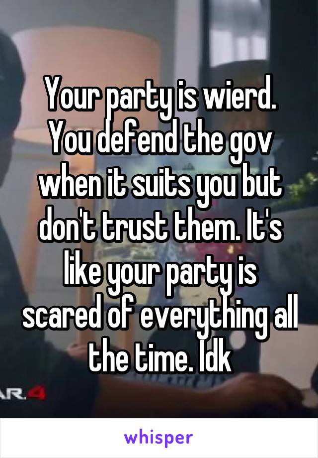 Your party is wierd. You defend the gov when it suits you but don't trust them. It's like your party is scared of everything all the time. Idk