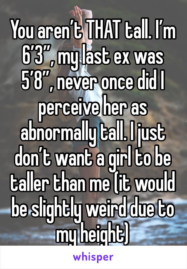 You aren’t THAT tall. I’m 6’3”, my last ex was 5’8”, never once did I perceive her as abnormally tall. I just don’t want a girl to be taller than me (it would be slightly weird due to my height)