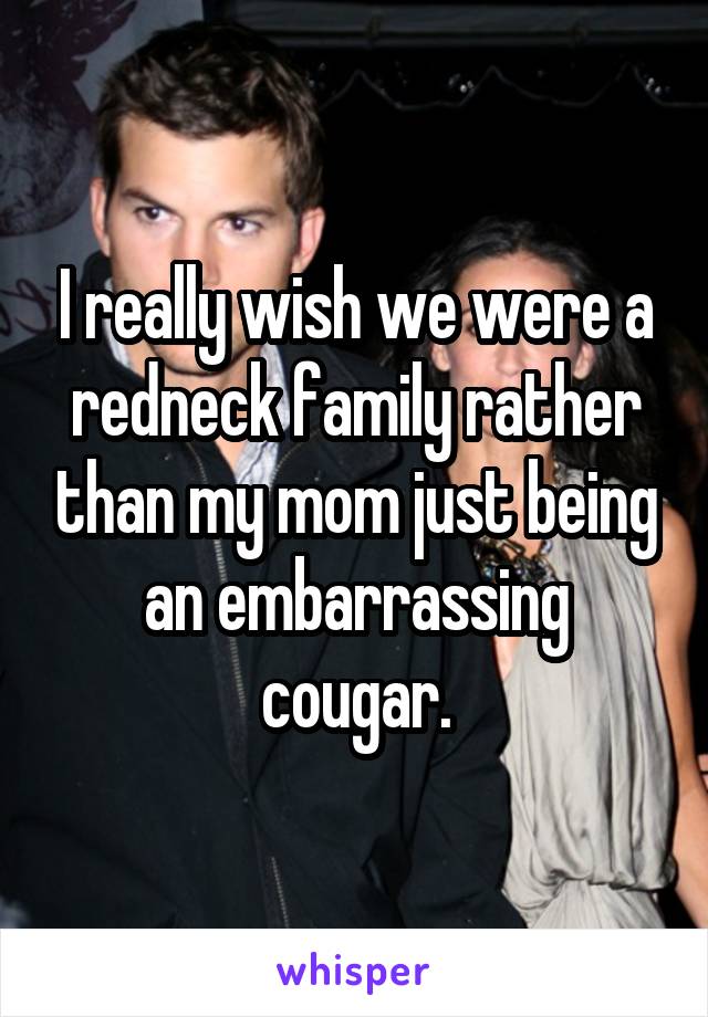 I really wish we were a redneck family rather than my mom just being an embarrassing cougar.